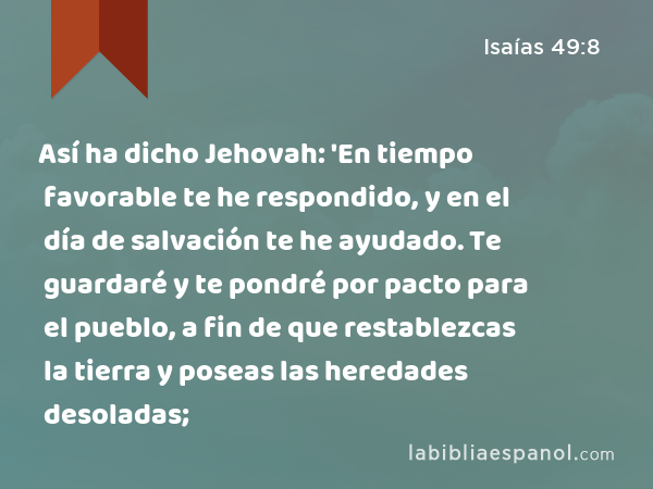 Así ha dicho Jehovah: 'En tiempo favorable te he respondido, y en el día de salvación te he ayudado. Te guardaré y te pondré por pacto para el pueblo, a fin de que restablezcas la tierra y poseas las heredades desoladas; - Isaías 49:8