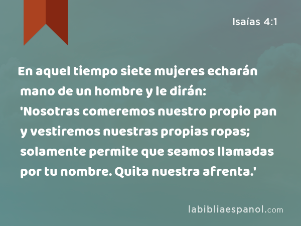 En aquel tiempo siete mujeres echarán mano de un hombre y le dirán: 'Nosotras comeremos nuestro propio pan y vestiremos nuestras propias ropas; solamente permite que seamos llamadas por tu nombre. Quita nuestra afrenta.' - Isaías 4:1