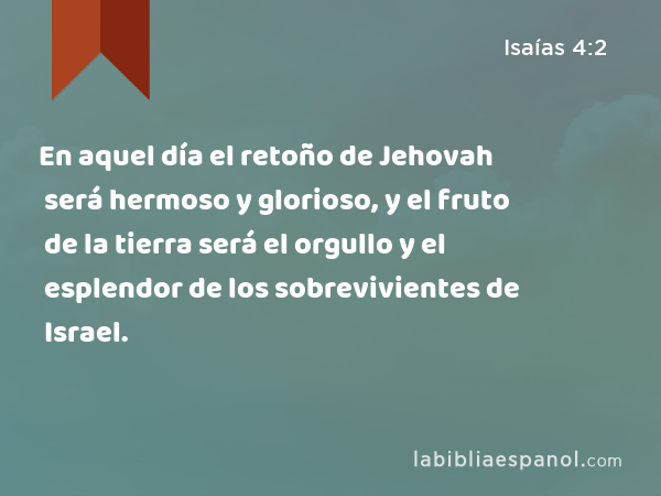 En aquel día el retoño de Jehovah será hermoso y glorioso, y el fruto de la tierra será el orgullo y el esplendor de los sobrevivientes de Israel. - Isaías 4:2