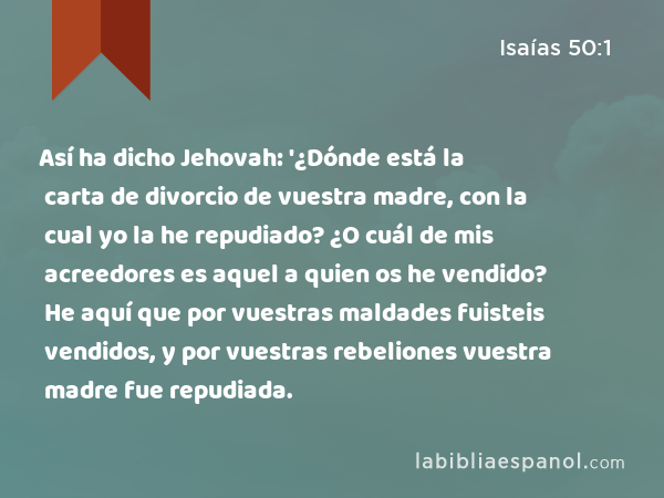 Así ha dicho Jehovah: '¿Dónde está la carta de divorcio de vuestra madre, con la cual yo la he repudiado? ¿O cuál de mis acreedores es aquel a quien os he vendido? He aquí que por vuestras maldades fuisteis vendidos, y por vuestras rebeliones vuestra madre fue repudiada. - Isaías 50:1