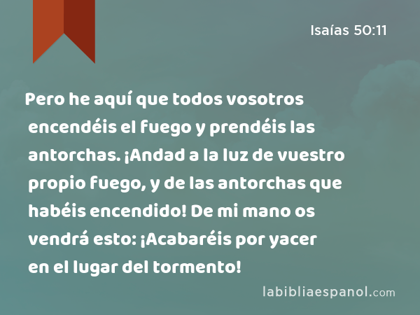 Pero he aquí que todos vosotros encendéis el fuego y prendéis las antorchas. ¡Andad a la luz de vuestro propio fuego, y de las antorchas que habéis encendido! De mi mano os vendrá esto: ¡Acabaréis por yacer en el lugar del tormento! - Isaías 50:11