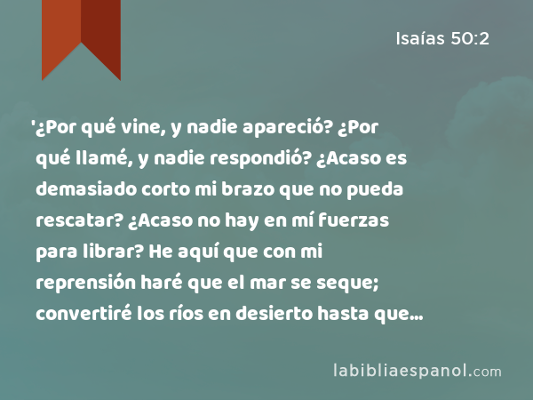 '¿Por qué vine, y nadie apareció? ¿Por qué llamé, y nadie respondió? ¿Acaso es demasiado corto mi brazo que no pueda rescatar? ¿Acaso no hay en mí fuerzas para librar? He aquí que con mi reprensión haré que el mar se seque; convertiré los ríos en desierto hasta que se pudran sus peces y se mueran de sed por falta de agua. - Isaías 50:2