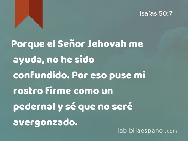 Porque el Señor Jehovah me ayuda, no he sido confundido. Por eso puse mi rostro firme como un pedernal y sé que no seré avergonzado. - Isaías 50:7