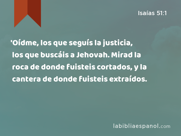 'Oídme, los que seguís la justicia, los que buscáis a Jehovah. Mirad la roca de donde fuisteis cortados, y la cantera de donde fuisteis extraídos. - Isaías 51:1