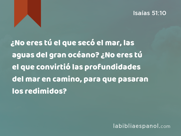 ¿No eres tú el que secó el mar, las aguas del gran océano? ¿No eres tú el que convirtió las profundidades del mar en camino, para que pasaran los redimidos? - Isaías 51:10