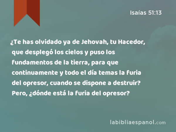 ¿Te has olvidado ya de Jehovah, tu Hacedor, que desplegó los cielos y puso los fundamentos de la tierra, para que continuamente y todo el día temas la furia del opresor, cuando se dispone a destruir? Pero, ¿dónde está la furia del opresor? - Isaías 51:13