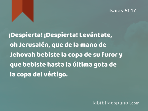 ¡Despierta! ¡Despierta! Levántate, oh Jerusalén, que de la mano de Jehovah bebiste la copa de su furor y que bebiste hasta la última gota de la copa del vértigo. - Isaías 51:17