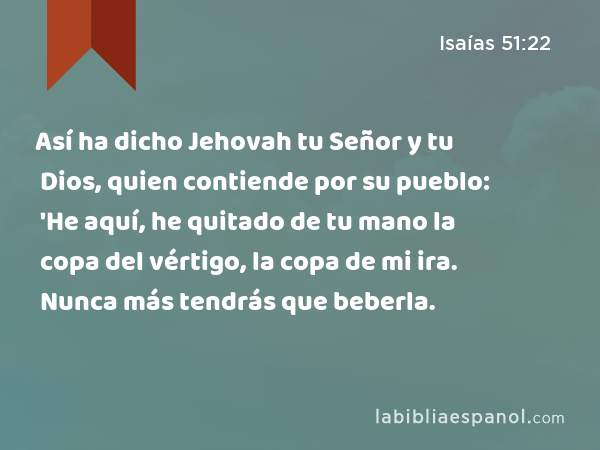 Así ha dicho Jehovah tu Señor y tu Dios, quien contiende por su pueblo: 'He aquí, he quitado de tu mano la copa del vértigo, la copa de mi ira. Nunca más tendrás que beberla. - Isaías 51:22