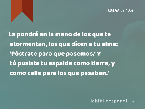 La pondré en la mano de los que te atormentan, los que dicen a tu alma: ‘Póstrate para que pasemos.’ Y tú pusiste tu espalda como tierra, y como calle para los que pasaban.' - Isaías 51:23