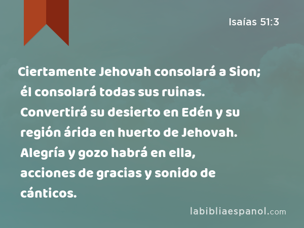 Ciertamente Jehovah consolará a Sion; él consolará todas sus ruinas. Convertirá su desierto en Edén y su región árida en huerto de Jehovah. Alegría y gozo habrá en ella, acciones de gracias y sonido de cánticos. - Isaías 51:3