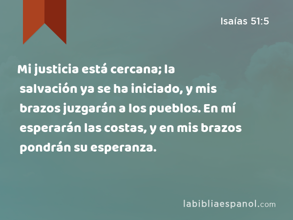 Mi justicia está cercana; la salvación ya se ha iniciado, y mis brazos juzgarán a los pueblos. En mí esperarán las costas, y en mis brazos pondrán su esperanza. - Isaías 51:5