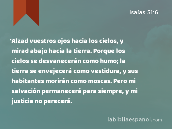 'Alzad vuestros ojos hacia los cielos, y mirad abajo hacia la tierra. Porque los cielos se desvanecerán como humo; la tierra se envejecerá como vestidura, y sus habitantes morirán como moscas. Pero mi salvación permanecerá para siempre, y mi justicia no perecerá. - Isaías 51:6