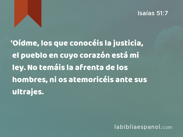 'Oídme, los que conocéis la justicia, el pueblo en cuyo corazón está mi ley. No temáis la afrenta de los hombres, ni os atemoricéis ante sus ultrajes. - Isaías 51:7