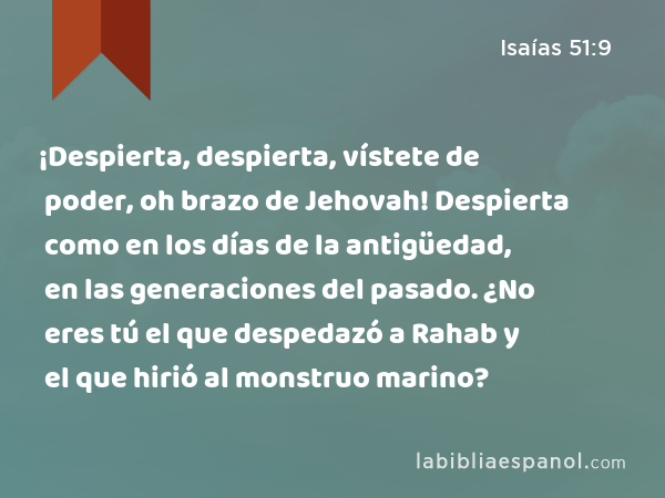 ¡Despierta, despierta, vístete de poder, oh brazo de Jehovah! Despierta como en los días de la antigüedad, en las generaciones del pasado. ¿No eres tú el que despedazó a Rahab y el que hirió al monstruo marino? - Isaías 51:9