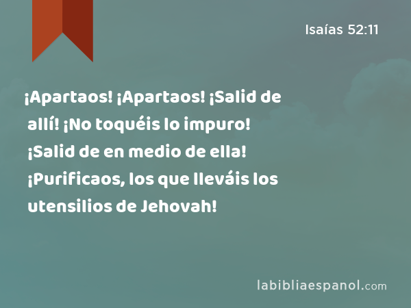 ¡Apartaos! ¡Apartaos! ¡Salid de allí! ¡No toquéis lo impuro! ¡Salid de en medio de ella! ¡Purificaos, los que lleváis los utensilios de Jehovah! - Isaías 52:11