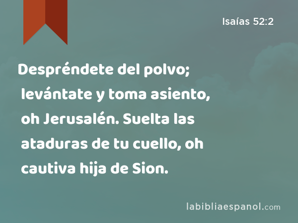 Despréndete del polvo; levántate y toma asiento, oh Jerusalén. Suelta las ataduras de tu cuello, oh cautiva hija de Sion. - Isaías 52:2