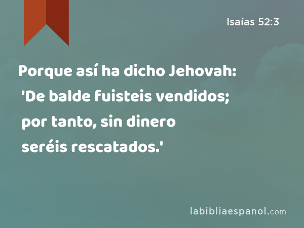 Porque así ha dicho Jehovah: 'De balde fuisteis vendidos; por tanto, sin dinero seréis rescatados.' - Isaías 52:3