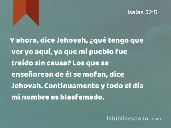 Y ahora, dice Jehovah, ¿qué tengo que ver yo aquí, ya que mi pueblo fue traído sin causa? Los que se enseñorean de él se mofan, dice Jehovah. Continuamente y todo el día mi nombre es blasfemado. - Isaías 52:5