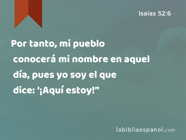 Por tanto, mi pueblo conocerá mi nombre en aquel día, pues yo soy el que dice: ‘¡Aquí estoy!’' - Isaías 52:6