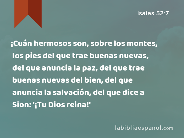 ¡Cuán hermosos son, sobre los montes, los pies del que trae buenas nuevas, del que anuncia la paz, del que trae buenas nuevas del bien, del que anuncia la salvación, del que dice a Sion: '¡Tu Dios reina!' - Isaías 52:7