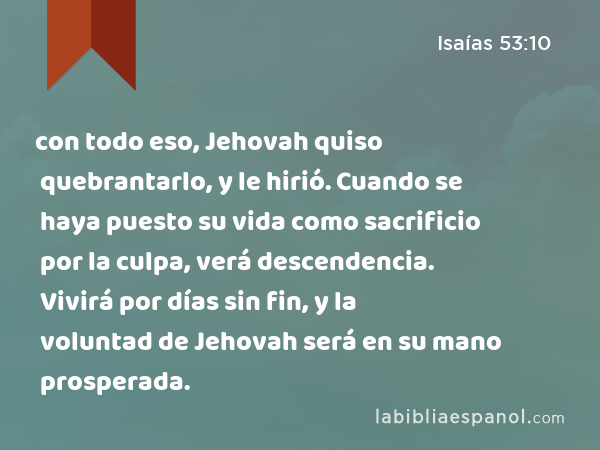 con todo eso, Jehovah quiso quebrantarlo, y le hirió. Cuando se haya puesto su vida como sacrificio por la culpa, verá descendencia. Vivirá por días sin fin, y la voluntad de Jehovah será en su mano prosperada. - Isaías 53:10