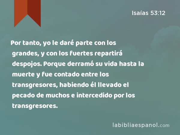 Por tanto, yo le daré parte con los grandes, y con los fuertes repartirá despojos. Porque derramó su vida hasta la muerte y fue contado entre los transgresores, habiendo él llevado el pecado de muchos e intercedido por los transgresores. - Isaías 53:12