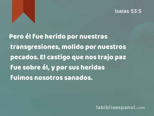 Pero él fue herido por nuestras transgresiones, molido por nuestros pecados. El castigo que nos trajo paz fue sobre él, y por sus heridas fuimos nosotros sanados. - Isaías 53:5