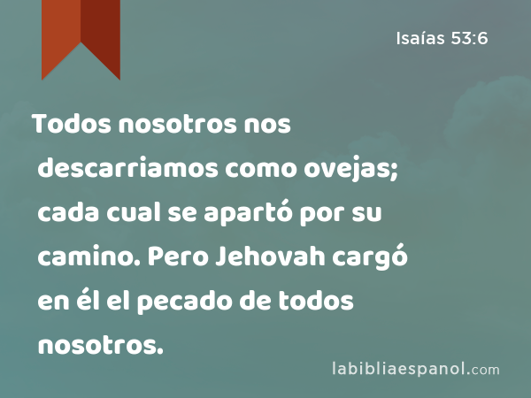 Todos nosotros nos descarriamos como ovejas; cada cual se apartó por su camino. Pero Jehovah cargó en él el pecado de todos nosotros. - Isaías 53:6