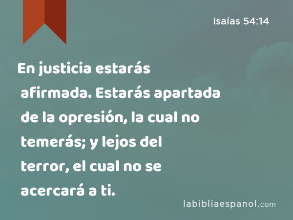En justicia estarás afirmada. Estarás apartada de la opresión, la cual no temerás; y lejos del terror, el cual no se acercará a ti. - Isaías 54:14