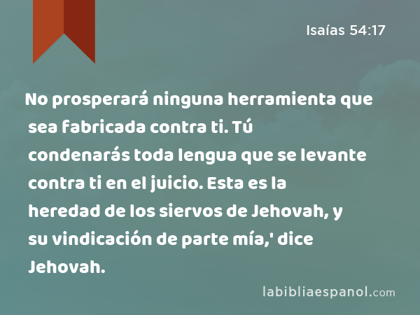 No prosperará ninguna herramienta que sea fabricada contra ti. Tú condenarás toda lengua que se levante contra ti en el juicio. Esta es la heredad de los siervos de Jehovah, y su vindicación de parte mía,' dice Jehovah. - Isaías 54:17