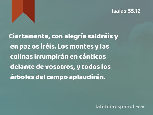 Ciertamente, con alegría saldréis y en paz os iréis. Los montes y las colinas irrumpirán en cánticos delante de vosotros, y todos los árboles del campo aplaudirán. - Isaías 55:12