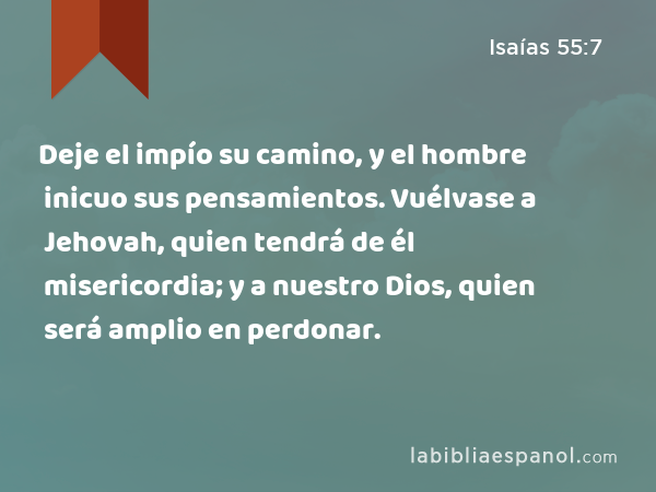 Deje el impío su camino, y el hombre inicuo sus pensamientos. Vuélvase a Jehovah, quien tendrá de él misericordia; y a nuestro Dios, quien será amplio en perdonar. - Isaías 55:7