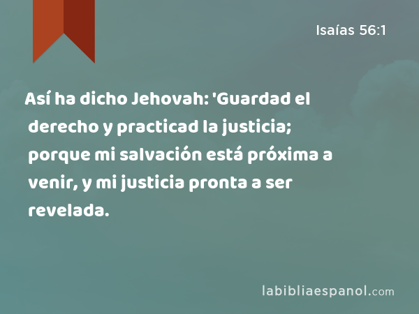 Así ha dicho Jehovah: 'Guardad el derecho y practicad la justicia; porque mi salvación está próxima a venir, y mi justicia pronta a ser revelada. - Isaías 56:1