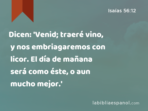 Dicen: 'Venid; traeré vino, y nos embriagaremos con licor. El día de mañana será como éste, o aun mucho mejor.' - Isaías 56:12