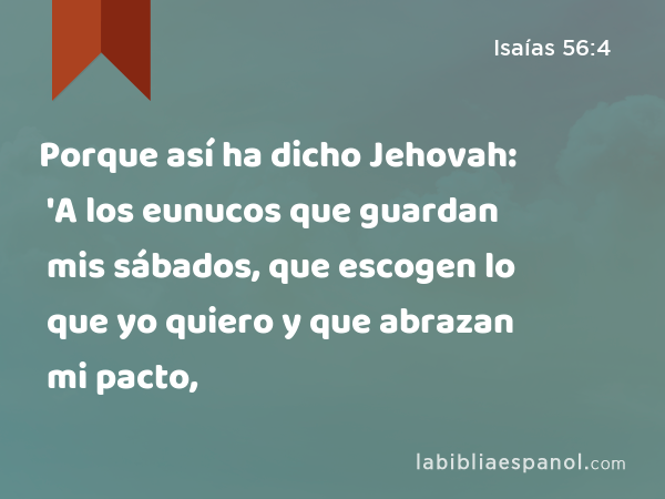 Porque así ha dicho Jehovah: 'A los eunucos que guardan mis sábados, que escogen lo que yo quiero y que abrazan mi pacto, - Isaías 56:4