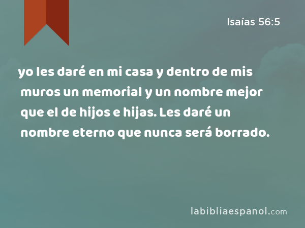 yo les daré en mi casa y dentro de mis muros un memorial y un nombre mejor que el de hijos e hijas. Les daré un nombre eterno que nunca será borrado. - Isaías 56:5