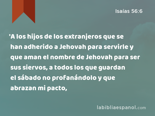 'A los hijos de los extranjeros que se han adherido a Jehovah para servirle y que aman el nombre de Jehovah para ser sus siervos, a todos los que guardan el sábado no profanándolo y que abrazan mi pacto, - Isaías 56:6