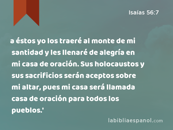 a éstos yo los traeré al monte de mi santidad y les llenaré de alegría en mi casa de oración. Sus holocaustos y sus sacrificios serán aceptos sobre mi altar, pues mi casa será llamada casa de oración para todos los pueblos.' - Isaías 56:7