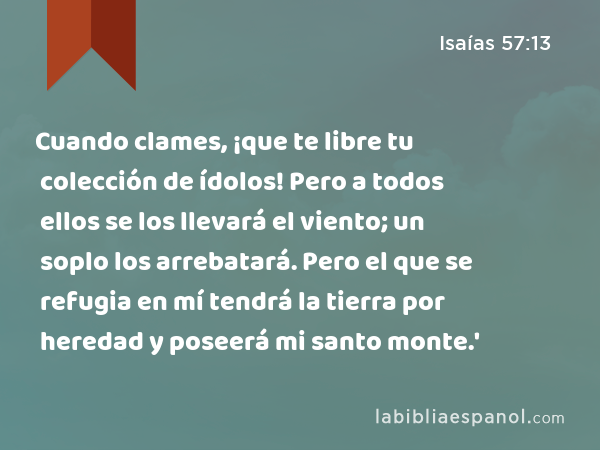 Cuando clames, ¡que te libre tu colección de ídolos! Pero a todos ellos se los llevará el viento; un soplo los arrebatará. Pero el que se refugia en mí tendrá la tierra por heredad y poseerá mi santo monte.' - Isaías 57:13