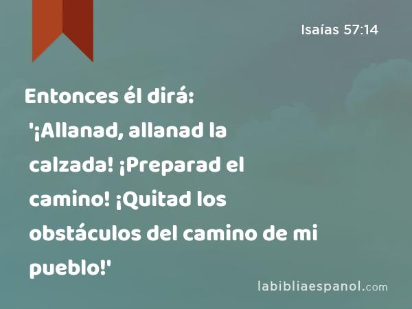 Entonces él dirá: '¡Allanad, allanad la calzada! ¡Preparad el camino! ¡Quitad los obstáculos del camino de mi pueblo!' - Isaías 57:14