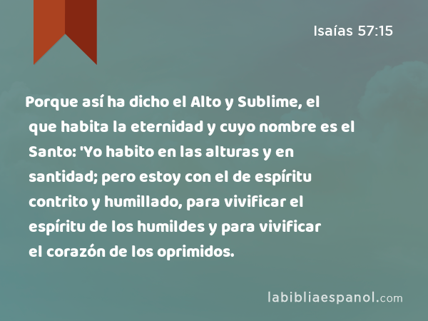 Porque así ha dicho el Alto y Sublime, el que habita la eternidad y cuyo nombre es el Santo: 'Yo habito en las alturas y en santidad; pero estoy con el de espíritu contrito y humillado, para vivificar el espíritu de los humildes y para vivificar el corazón de los oprimidos. - Isaías 57:15