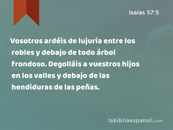 Vosotros ardéis de lujuria entre los robles y debajo de todo árbol frondoso. Degolláis a vuestros hijos en los valles y debajo de las hendiduras de las peñas. - Isaías 57:5