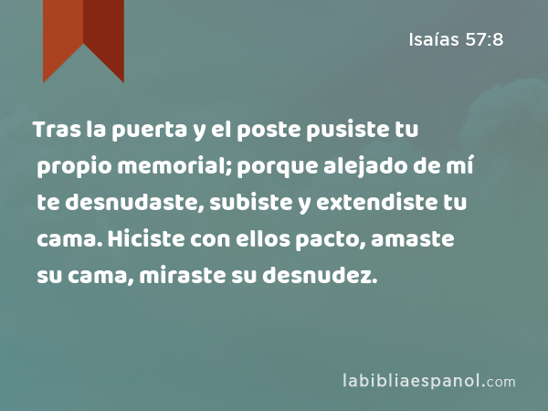 Tras la puerta y el poste pusiste tu propio memorial; porque alejado de mí te desnudaste, subiste y extendiste tu cama. Hiciste con ellos pacto, amaste su cama, miraste su desnudez. - Isaías 57:8