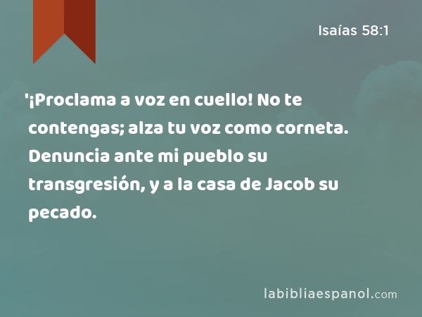 '¡Proclama a voz en cuello! No te contengas; alza tu voz como corneta. Denuncia ante mi pueblo su transgresión, y a la casa de Jacob su pecado. - Isaías 58:1