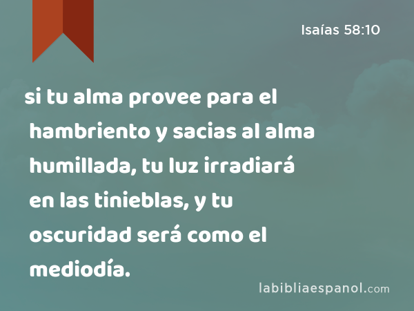 si tu alma provee para el hambriento y sacias al alma humillada, tu luz irradiará en las tinieblas, y tu oscuridad será como el mediodía. - Isaías 58:10