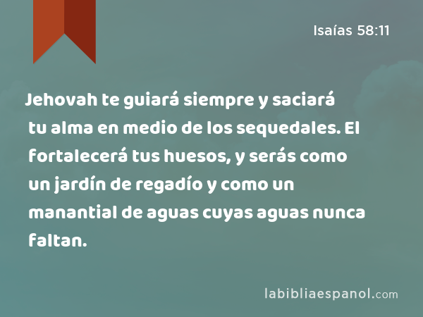 Jehovah te guiará siempre y saciará tu alma en medio de los sequedales. El fortalecerá tus huesos, y serás como un jardín de regadío y como un manantial de aguas cuyas aguas nunca faltan. - Isaías 58:11