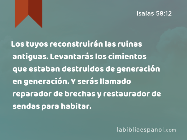 Los tuyos reconstruirán las ruinas antiguas. Levantarás los cimientos que estaban destruidos de generación en generación. Y serás llamado reparador de brechas y restaurador de sendas para habitar. - Isaías 58:12