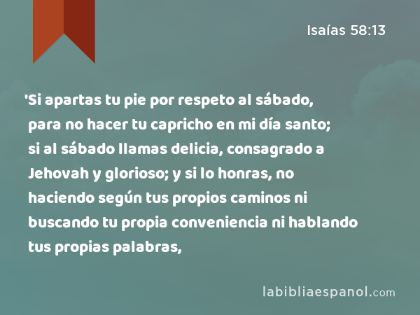 'Si apartas tu pie por respeto al sábado, para no hacer tu capricho en mi día santo; si al sábado llamas delicia, consagrado a Jehovah y glorioso; y si lo honras, no haciendo según tus propios caminos ni buscando tu propia conveniencia ni hablando tus propias palabras, - Isaías 58:13