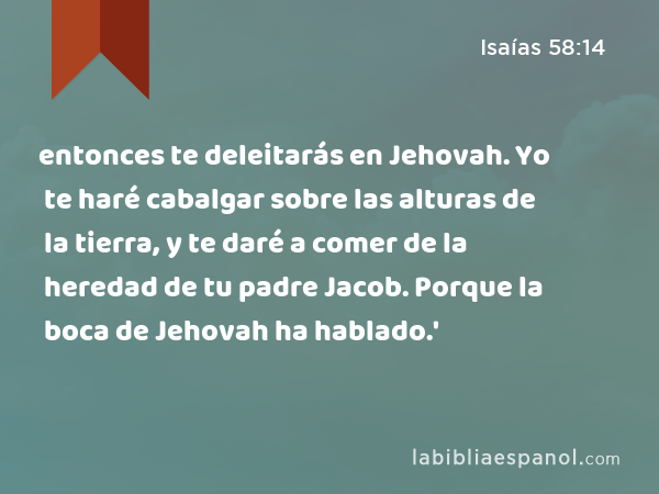 entonces te deleitarás en Jehovah. Yo te haré cabalgar sobre las alturas de la tierra, y te daré a comer de la heredad de tu padre Jacob. Porque la boca de Jehovah ha hablado.' - Isaías 58:14