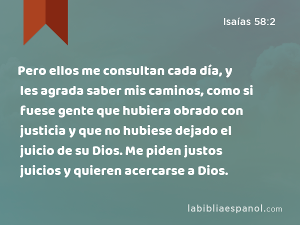 Pero ellos me consultan cada día, y les agrada saber mis caminos, como si fuese gente que hubiera obrado con justicia y que no hubiese dejado el juicio de su Dios. Me piden justos juicios y quieren acercarse a Dios. - Isaías 58:2